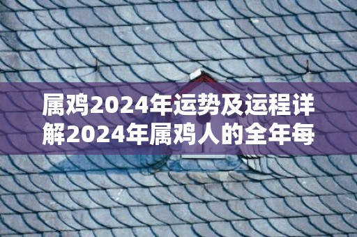 属鸡2024年运势及运程详解2024年属鸡人的全年每月运势，属鸡2024年运势及运程详解2024年属鸡人的全年每月运势