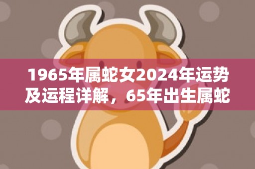 1965年属蛇女2024年运势及运程详解，65年出生属蛇人2024全年每月运势女性，1965年属蛇女2024年运势及运程详解，65年出生属蛇人2024全年每月运势女性