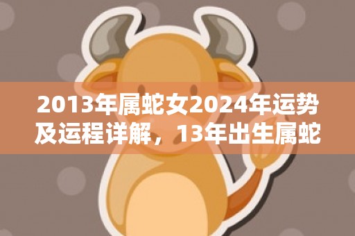 2013年属蛇女2024年运势及运程详解，13年出生属蛇人2024全年每月运势女性，2013年属蛇女2024年运势及运程详解，13年出生属蛇人2024全年每月运势女性