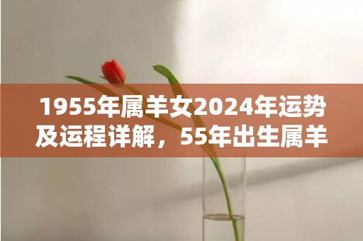 1955年属羊女2024年运势及运程详解，55年出生属羊人2024全年每月运势女性，1955年属羊女2024年运势及运程详解，55年出生属羊人2024全年每月运势女性