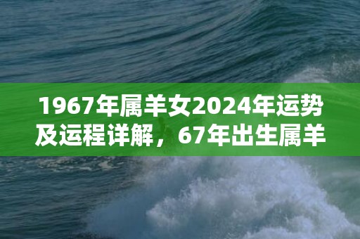 1967年属羊女2024年运势及运程详解，67年出生属羊人2024全年每月运势女性，1967年属羊女2024年运势及运程详解，67年出生属羊人2024全年每月运势女性