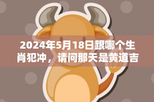 2024年5月18日跟哪个生肖犯冲，请问那天是黄道吉日