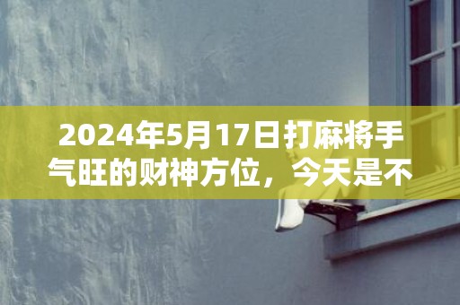 2024年5月17日打麻将手气旺的财神方位，今天是不是吉日