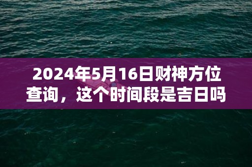 2024年5月16日财神方位查询，这个时间段是吉日吗