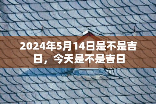 2024年5月14日是不是吉日，今天是不是吉日