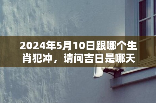 2024年5月10日跟哪个生肖犯冲，请问吉日是哪天