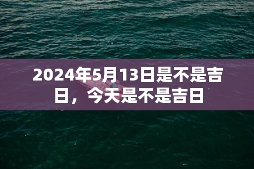 2024年5月13日是不是吉日，今天是不是吉日