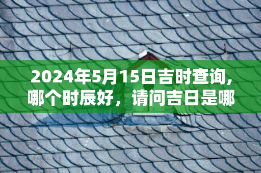 2024年5月15日吉时查询,哪个时辰好，请问吉日是哪天