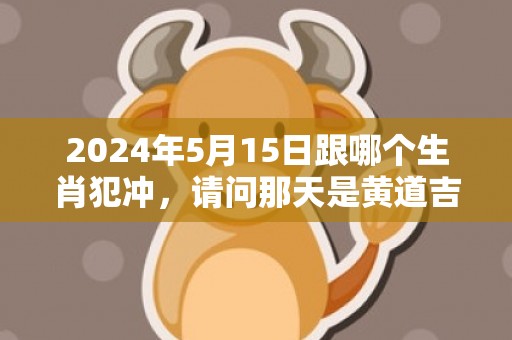 2024年5月15日跟哪个生肖犯冲，请问那天是黄道吉日