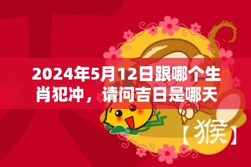 2024年5月12日跟哪个生肖犯冲，请问吉日是哪天