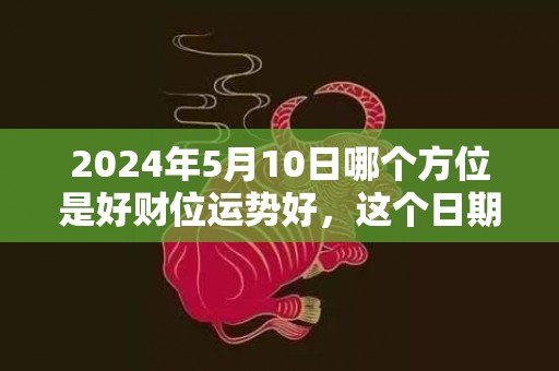 2024年5月10日哪个方位是好财位运势好，这个日期是不是吉日