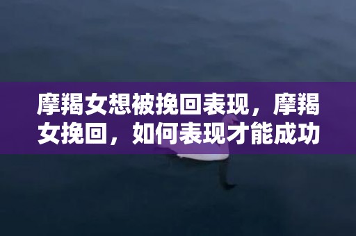 摩羯女想被挽回表现，摩羯女挽回，如何表现才能成功？