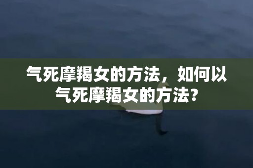 气死摩羯女的方法，如何以气死摩羯女的方法？