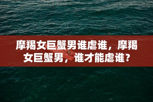 摩羯女巨蟹男谁虐谁，摩羯女巨蟹男，谁才能虐谁？