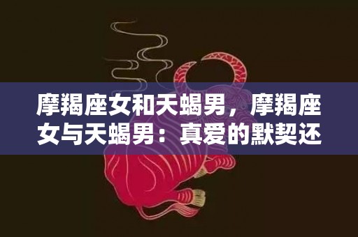 摩羯座女和天蝎男，摩羯座女与天蝎男：真爱的默契还是心机的游戏？