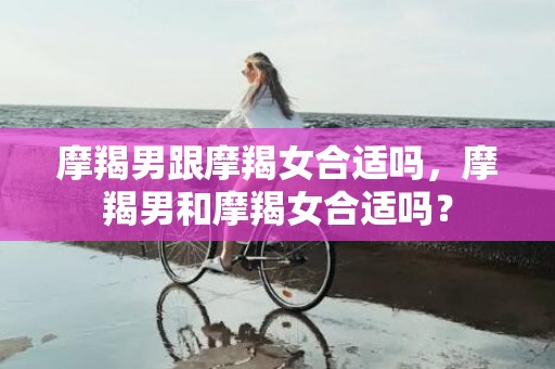 摩羯男跟摩羯女合适吗，摩羯男和摩羯女合适吗？