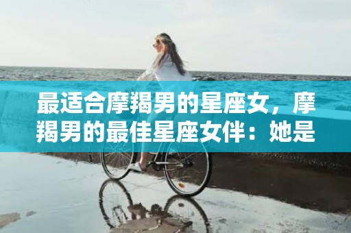 最适合摩羯男的星座女，摩羯男的最佳星座女伴：她是谁？