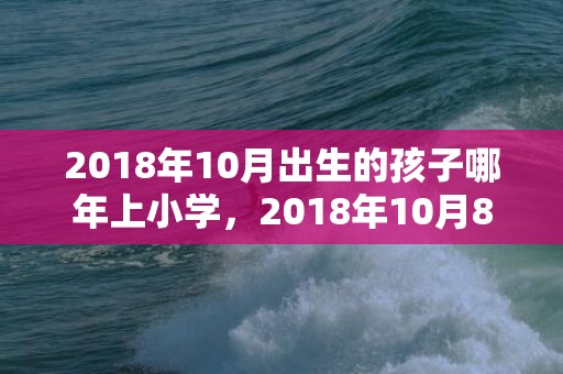 2018年10月出生的孩子哪年上小学，2018年10月8日生的狗宝宝怎么起名好？是属什么五行属性？