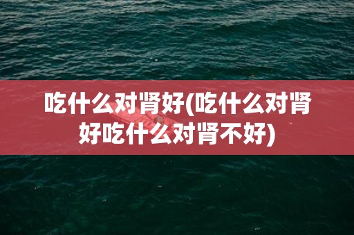 吃什么对肾好(吃什么对肾好吃什么对肾不好)