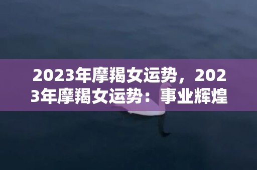 2023年摩羯女运势，2023年摩羯女运势：事业辉煌还是感情亮瞎眼？