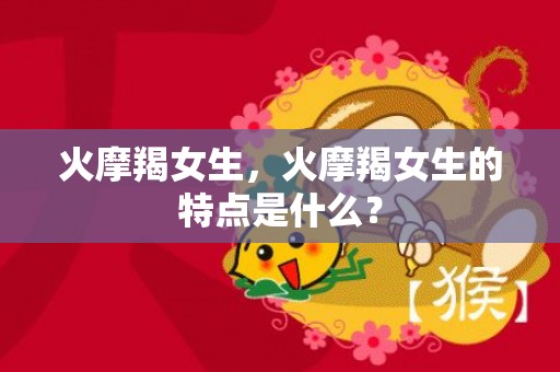 火摩羯女生，火摩羯女生的特点是什么？