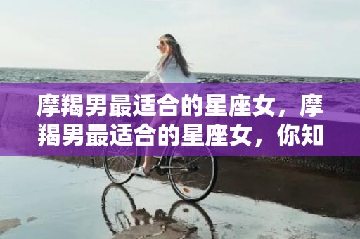 摩羯男最适合的星座女，摩羯男最适合的星座女，你知道吗？