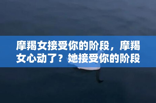 摩羯女接受你的阶段，摩羯女心动了？她接受你的阶段开始了吗？