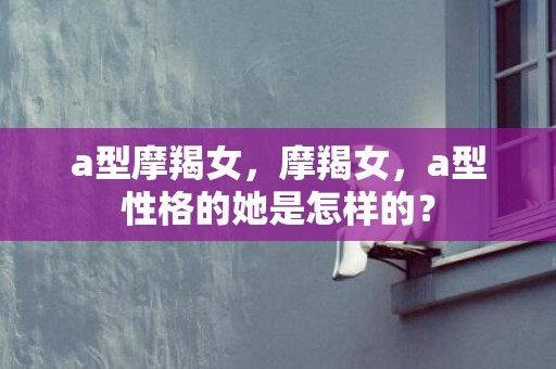 a型摩羯女，摩羯女，a型性格的她是怎样的？