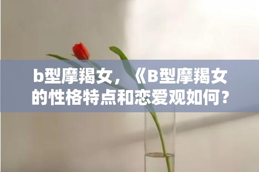 b型摩羯女，《B型摩羯女的性格特点和恋爱观如何？》