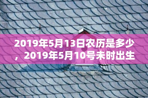 2019年5月13日农历是多少，2019年5月10号未时出生的女孩取什么名字最好