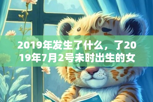 2019年发生了什么，了2019年7月2号未时出生的女孩起名的建议，和五行八字！