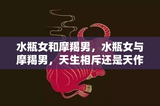 水瓶女和摩羯男，水瓶女与摩羯男，天生相斥还是天作之合？