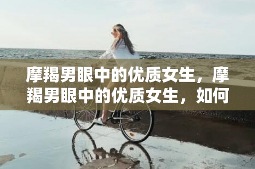 摩羯男眼中的优质女生，摩羯男眼中的优质女生，如何吸引他们的注意？