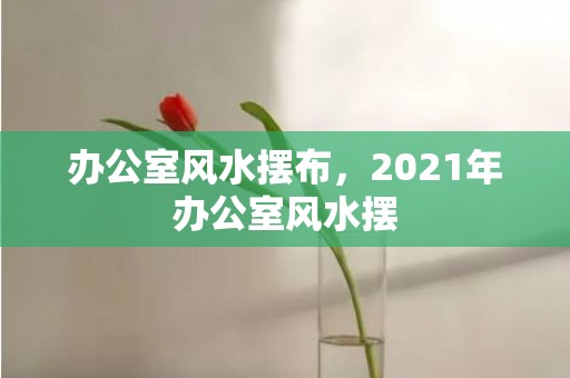 办公室风水摆布，2021年办公室风水摆