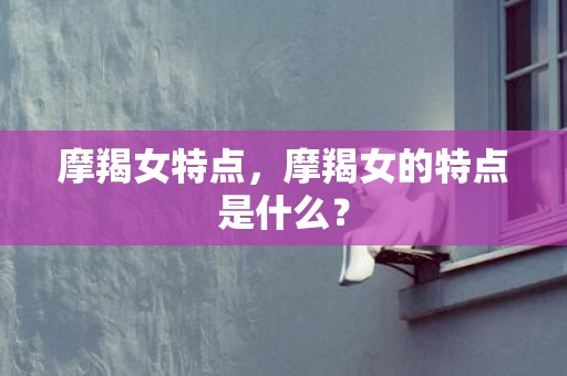 摩羯女特点，摩羯女的特点是什么？