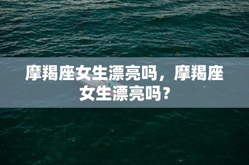 摩羯座女生漂亮吗，摩羯座女生漂亮吗？