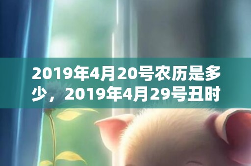 2019年4月20号农历是多少，2019年4月29号丑时出生的女孩起什么名字最好