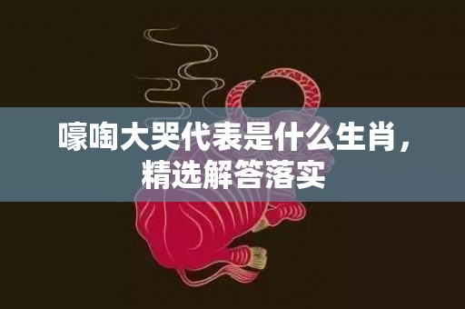 嚎啕大哭代表是什么生肖，精选解答落实