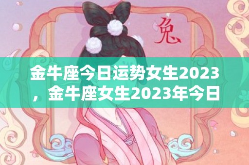 金牛座今日运势女生2023，金牛座女生2023年今日运势如何？