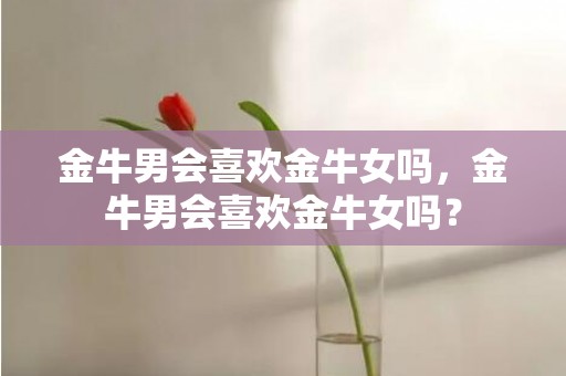 金牛男会喜欢金牛女吗，金牛男会喜欢金牛女吗？