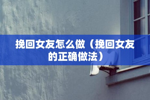 挽回女友怎么做（挽回女友的正确做法）