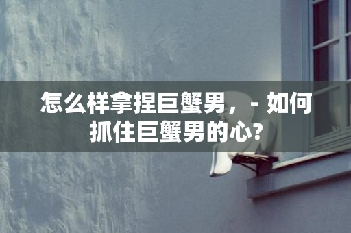 怎么样拿捏巨蟹男，- 如何抓住巨蟹男的心?