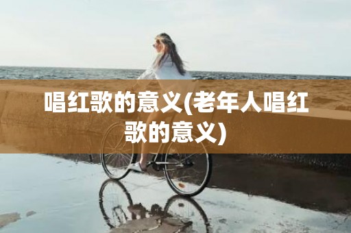 唱红歌的意义(老年人唱红歌的意义)