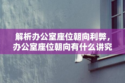 解析办公室座位朝向利弊，办公室座位朝向有什么讲究