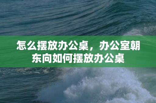 怎么摆放办公桌，办公室朝东向如何摆放办公桌