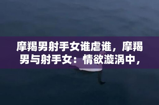 摩羯男射手女谁虐谁，摩羯男与射手女：情欲漩涡中，是谁虐谁？