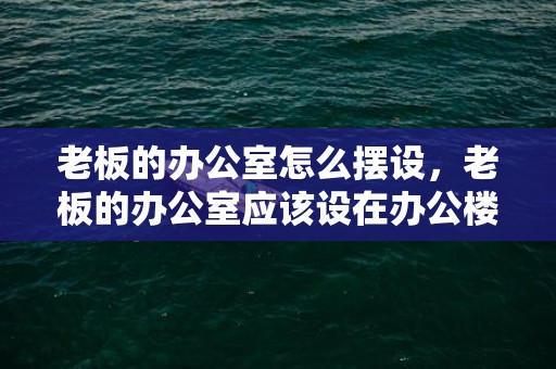 老板的办公室怎么摆设，老板的办公室应该设在办公楼的什么位置好