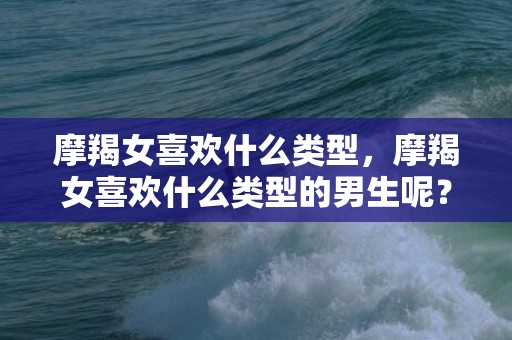 摩羯女喜欢什么类型，摩羯女喜欢什么类型的男生呢？