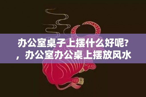 办公室桌子上摆什么好呢?，办公室办公桌上摆放风水