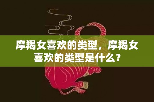 摩羯女喜欢的类型，摩羯女喜欢的类型是什么？